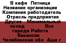 В кафе "Пятница › Название организации ­ Компания-работодатель › Отрасль предприятия ­ Другое › Минимальный оклад ­ 25 000 - Все города Работа » Вакансии   . Челябинская обл.,Аша г.